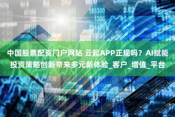 中国股票配资门户网站 云起APP正规吗？AI赋能投资策略创新带来多元新体验_客户_增值_平台
