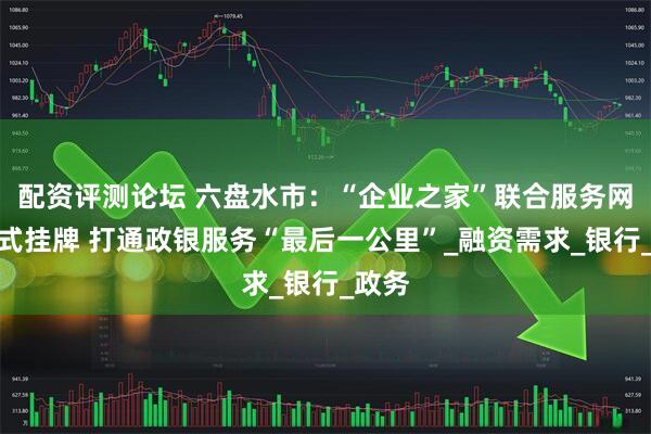 配资评测论坛 六盘水市：“企业之家”联合服务网点正式挂牌 打通政银服务“最后一公里”_融资需求_银行_政务