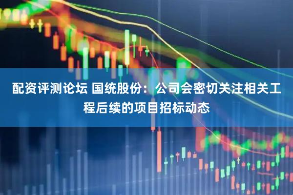 配资评测论坛 国统股份：公司会密切关注相关工程后续的项目招标动态