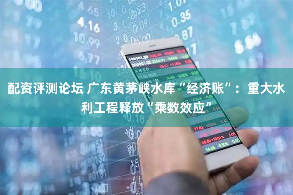 配资评测论坛 广东黄茅峡水库“经济账”：重大水利工程释放“乘数效应”