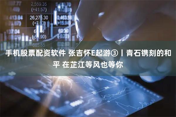 手机股票配资软件 张吉怀E起游③丨青石镌刻的和平 在芷江等风也等你
