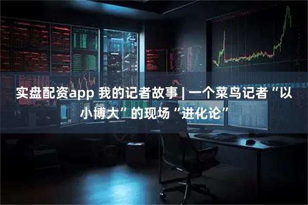 实盘配资app 我的记者故事 | 一个菜鸟记者“以小博大”的现场“进化论”