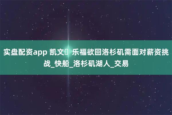 实盘配资app 凯文・乐福欲回洛杉矶需面对薪资挑战_快船_洛杉矶湖人_交易