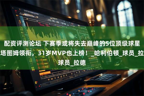配资评测论坛 下赛季或将失去巅峰的5位顶级球星：塔图姆领衔，31岁MVP也上榜！_哈利伯顿_球员_拉德