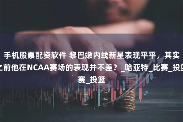 手机股票配资软件 黎巴嫩内线新星表现平平，其实之前他在NCAA赛场的表现并不差？_哈亚特_比赛_投篮