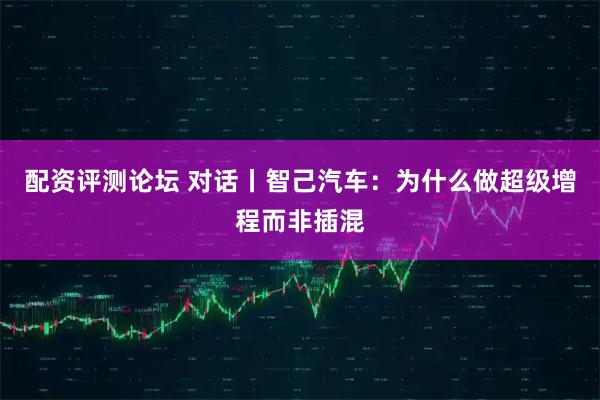 配资评测论坛 对话丨智己汽车：为什么做超级增程而非插混