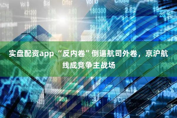 实盘配资app “反内卷”倒逼航司外卷，京沪航线成竞争主战场