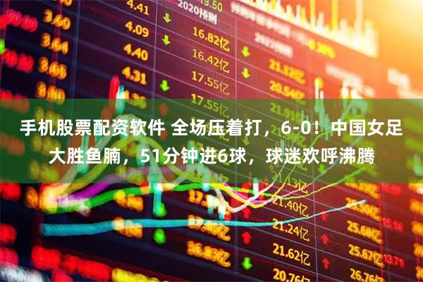 手机股票配资软件 全场压着打，6-0！中国女足大胜鱼腩，51分钟进6球，球迷欢呼沸腾