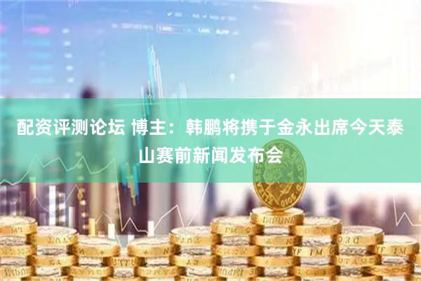 配资评测论坛 博主：韩鹏将携于金永出席今天泰山赛前新闻发布会