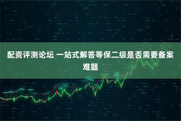 配资评测论坛 一站式解答等保二级是否需要备案难题