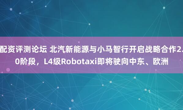 配资评测论坛 北汽新能源与小马智行开启战略合作2.0阶段，L4级Robotaxi即将驶向中东、欧洲